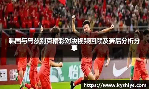 韩国与乌兹别克精彩对决视频回顾及赛后分析分享