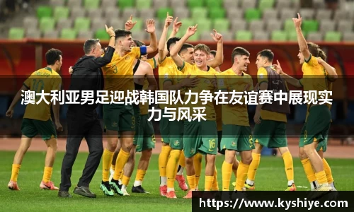 澳大利亚男足迎战韩国队力争在友谊赛中展现实力与风采